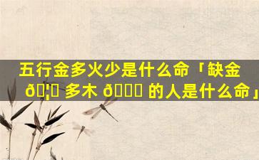 五行金多火少是什么命「缺金 🦍 多木 🍀 的人是什么命」